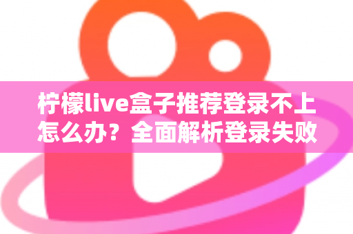 柠檬live盒子推荐登录不上怎么办？全面解析登录失败原因与实用解决方法