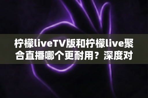 柠檬liveTV版和柠檬live聚合直播哪个更耐用?深度对比分析与选购指南 柠檬liveTV版和柠檬live聚合直播哪个更耐用?深度对比分析与选购指南