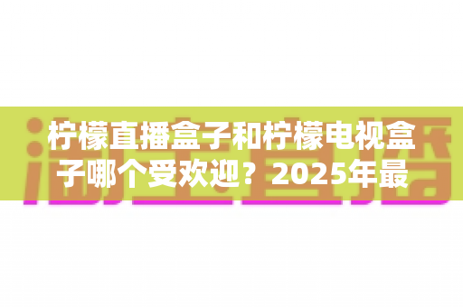 柠檬直播盒子和柠檬电视盒子哪个受欢迎?2025年最全对比测评与选购指南 柠檬直播盒子和柠檬电视盒子哪个受欢迎?2025年最全对比测评与选购指南