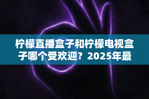 柠檬直播盒子和柠檬电视盒子哪个受欢迎?2025年最全对比测评与选购指南 柠檬直播盒子和柠檬电视盒子哪个受欢迎?2025年最全对比测评与选购指南