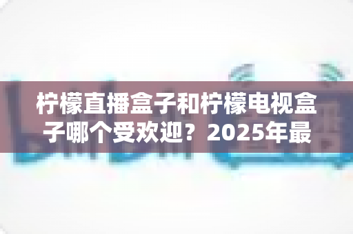 柠檬直播盒子和柠檬电视盒子哪个受欢迎?2025年最全对比测评与选购指南 柠檬直播盒子和柠檬电视盒子哪个受欢迎?2025年最全对比测评与选购指南