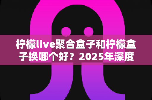 柠檬live聚合盒子和柠檬盒子换哪个好?2025年深度对比评测与选购避坑指南 柠檬live聚合盒子和柠檬盒子换哪个好?2025年深度对比评测与选购避坑指南