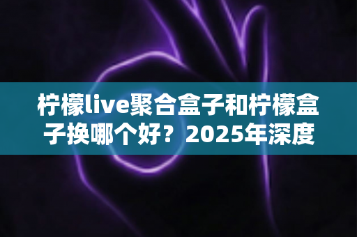 柠檬live聚合盒子和柠檬盒子换哪个好?2025年深度对比评测与选购避坑指南 柠檬live聚合盒子和柠檬盒子换哪个好?2025年深度对比评测与选购避坑指南