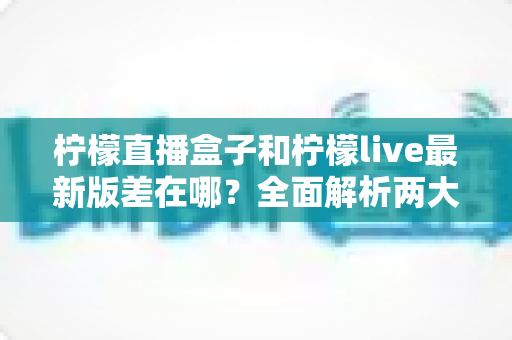 柠檬直播盒子和柠檬live最新版差在哪?全面解析两大版本的核心区别与选择指南 柠檬直播盒子和柠檬live最新版差在哪?全面解析两大版本的核心区别与选择指南