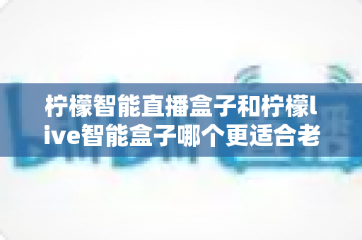 柠檬智能直播盒子和柠檬live智能盒子哪个更适合老人用?老人友好型电视盒子深度对比与选购指南 柠檬智能直播盒子和柠檬live智能盒子哪个更适合老人用?老人友好型电视盒子深度对比与选购指南