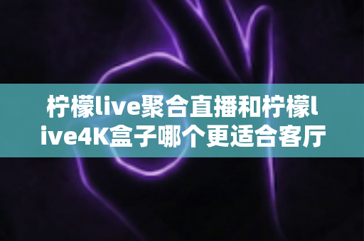柠檬live聚合直播和柠檬live4K盒子哪个更适合客厅?大屏观影设备选购全攻略 柠檬live聚合直播和柠檬live4K盒子哪个更适合客厅?大屏观影设备选购全攻略