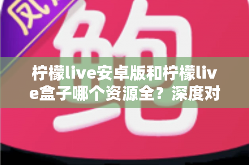 柠檬live安卓版和柠檬live盒子哪个资源全？深度对比评测帮你选对版本