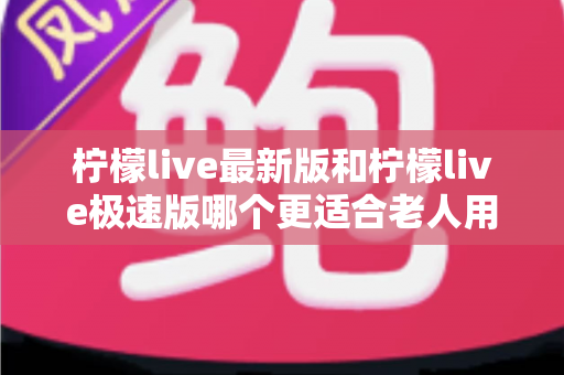 柠檬live最新版和柠檬live极速版哪个更适合老人用？中老年用户全面对比与选购指南