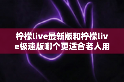 柠檬live最新版和柠檬live极速版哪个更适合老人用？中老年用户全面对比与选购指南