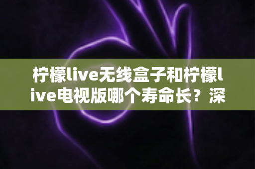 柠檬live无线盒子和柠檬live电视版哪个寿命长？深度对比分析与延长寿命实用指南