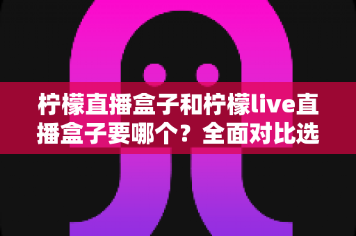 柠檬直播盒子和柠檬live直播盒子要哪个?全面对比选购指南帮你一次选对 柠檬直播盒子和柠檬live直播盒子要哪个?全面对比选购指南帮你一次选对