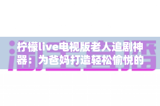 柠檬live电视版老人追剧神器：为爸妈打造轻松愉悦的大屏追剧体验