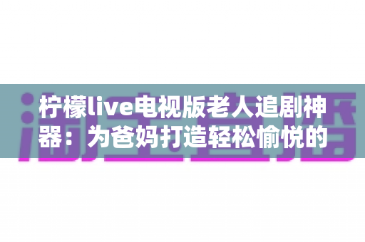 柠檬live电视版老人追剧神器：为爸妈打造轻松愉悦的大屏追剧体验