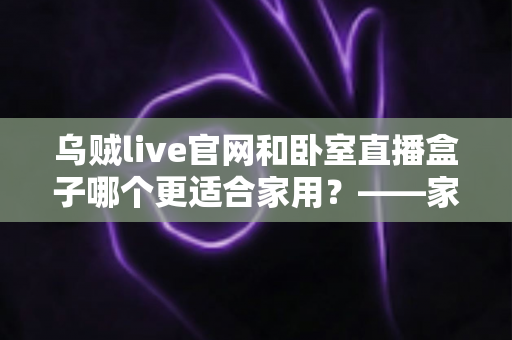 乌贼live官网和卧室直播盒子哪个更适合家用？——家庭直播观影方案全方位对比指南