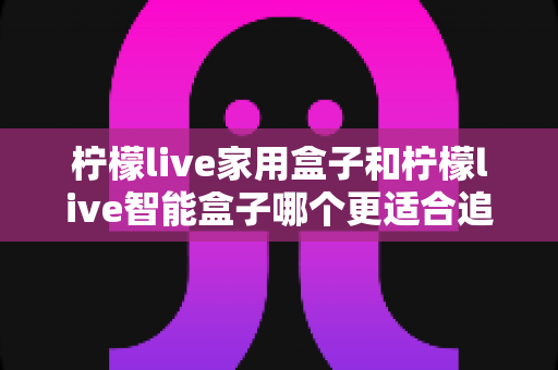 柠檬live家用盒子和柠檬live智能盒子哪个更适合追剧?追剧党必看的深度对比评测与选购指南 柠檬live家用盒子和柠檬live智能盒子哪个更适合追剧?追剧党必看的深度对比评测与选购指南