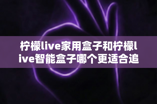 柠檬live家用盒子和柠檬live智能盒子哪个更适合追剧?追剧党必看的深度对比评测与选购指南 柠檬live家用盒子和柠檬live智能盒子哪个更适合追剧?追剧党必看的深度对比评测与选购指南