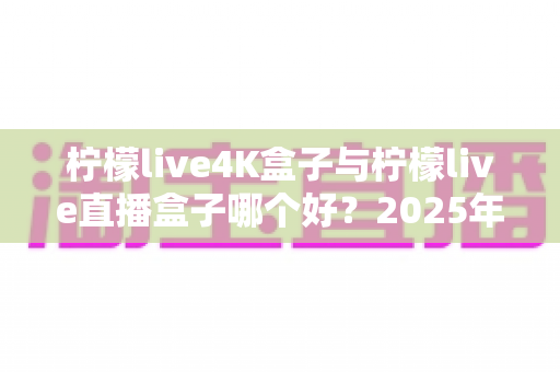 柠檬live4K盒子与柠檬live直播盒子哪个好？2025年深度评测与选购全攻略