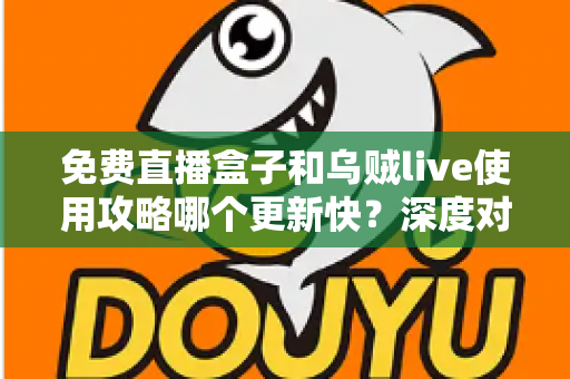 免费直播盒子和乌贼live使用攻略哪个更新快？深度对比分析与实用选择指南