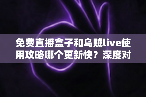 免费直播盒子和乌贼live使用攻略哪个更新快？深度对比分析与实用选择指南