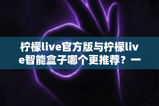 柠檬live官方版与柠檬live智能盒子哪个更推荐？一文学会按需选购的最全对比指南