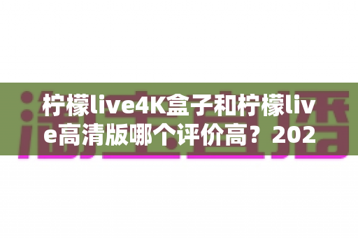 柠檬live4K盒子和柠檬live高清版哪个评价高？2024年深度对比评测与选购指南
