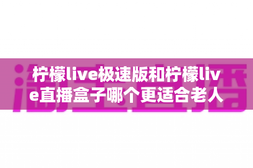 柠檬live极速版和柠檬live直播盒子哪个更适合老人用?中老年用户超详细选购指南与真实体验分析 柠檬live极速版和柠檬live直播盒子哪个更适合老人用?中老年用户超详细选购指南与真实体验分析