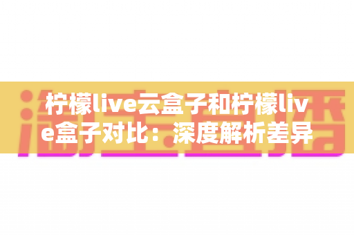 柠檬live云盒子和柠檬live盒子对比：深度解析差异，帮你选出最适合的观影神器