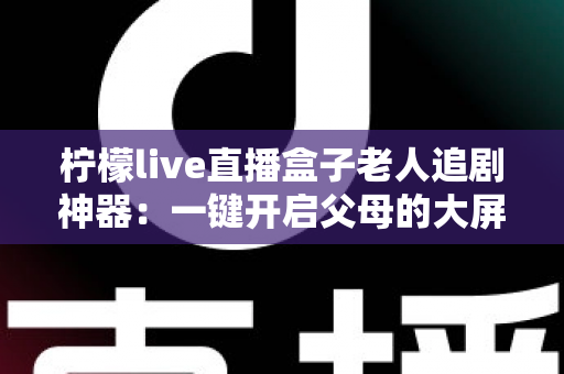柠檬live直播盒子老人追剧神器:一键开启父母的大屏观影新时代 柠檬live直播盒子老人追剧神器:一键开启父母的大屏观影新时代