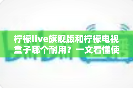 柠檬live旗舰版和柠檬电视盒子哪个耐用?一文看懂使用寿命与选购真相 柠檬live旗舰版和柠檬电视盒子哪个耐用?一文看懂使用寿命与选购真相