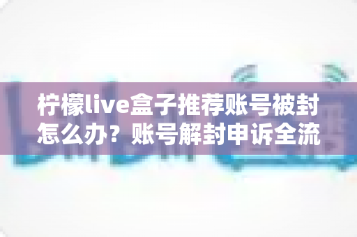 柠檬live盒子推荐账号被封怎么办?账号解封申诉全流程与防封避坑实用指南 柠檬live盒子推荐账号被封怎么办?账号解封申诉全流程与防封避坑实用指南