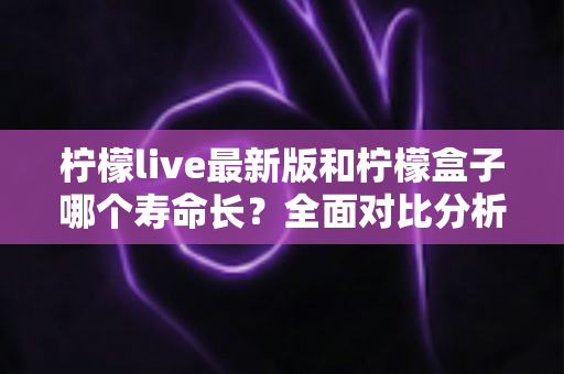 柠檬live最新版和柠檬盒子哪个寿命长?全面对比分析与实用选择指南 柠檬live最新版和柠檬盒子哪个寿命长?全面对比分析与实用选择指南