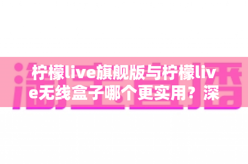 柠檬live旗舰版与柠檬live无线盒子哪个更实用?深度对比评测帮你找到最适合的家庭观影方案 柠檬live旗舰版与柠檬live无线盒子哪个更实用?深度对比评测帮你找到最适合的家庭观影方案