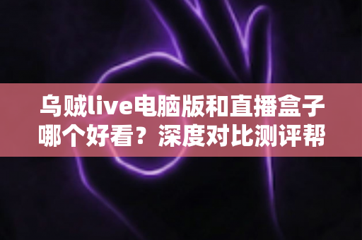 乌贼live电脑版和直播盒子哪个好看？深度对比测评帮你选出最适合自己的大屏观影神器