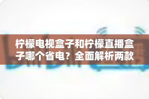 柠檬电视盒子和柠檬直播盒子哪个省电?全面解析两款设备的功耗差异与选购指南 柠檬电视盒子和柠檬直播盒子哪个省电?全面解析两款设备的功耗差异与选购指南