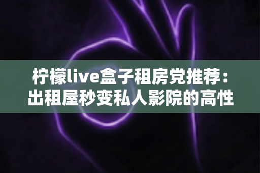 柠檬live盒子租房党推荐:出租屋秒变私人影院的高性价比神器 柠檬live盒子租房党推荐:出租屋秒变私人影院的高性价比神器