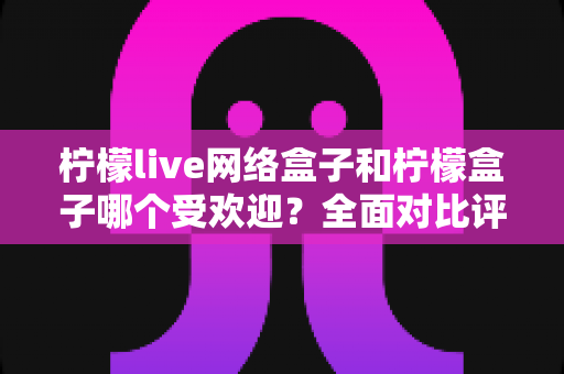 柠檬live网络盒子和柠檬盒子哪个受欢迎?全面对比评测为你揭秘最佳选择 柠檬live网络盒子和柠檬盒子哪个受欢迎?全面对比评测为你揭秘最佳选择