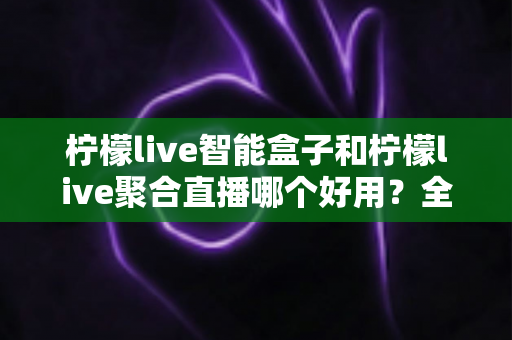 柠檬live智能盒子和柠檬live聚合直播哪个好用?全方位对比评测帮你一次选对不踩坑 柠檬live智能盒子和柠檬live聚合直播哪个好用?全方位对比评测帮你一次选对不踩坑