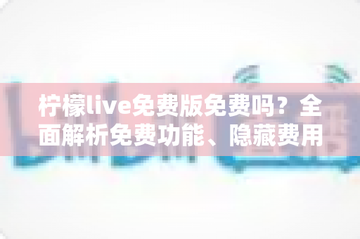 柠檬live免费版免费吗?全面解析免费功能、隐藏费用与使用技巧 柠檬live免费版免费吗?全面解析免费功能、隐藏费用与使用技巧