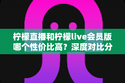柠檬直播和柠檬live会员版哪个性价比高？深度对比分析助你明智选择