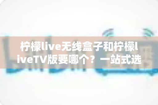 柠檬live无线盒子和柠檬liveTV版要哪个?一站式选购攻略助你做出明智决定 柠檬live无线盒子和柠檬liveTV版要哪个?一站式选购攻略助你做出明智决定