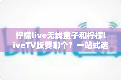 柠檬live无线盒子和柠檬liveTV版要哪个?一站式选购攻略助你做出明智决定 柠檬live无线盒子和柠檬liveTV版要哪个?一站式选购攻略助你做出明智决定