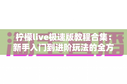 柠檬live极速版教程合集：新手入门到进阶玩法的全方位使用指南