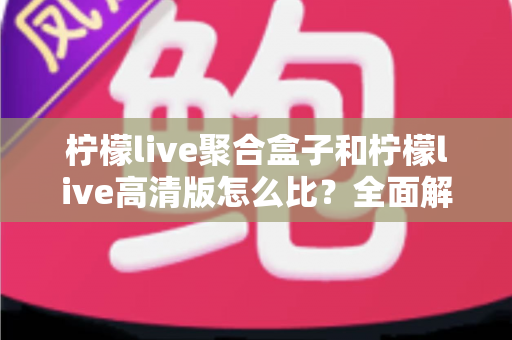 柠檬live聚合盒子和柠檬live高清版怎么比?全面解析两款版本差异与选择指南 柠檬live聚合盒子和柠檬live高清版怎么比?全面解析两款版本差异与选择指南