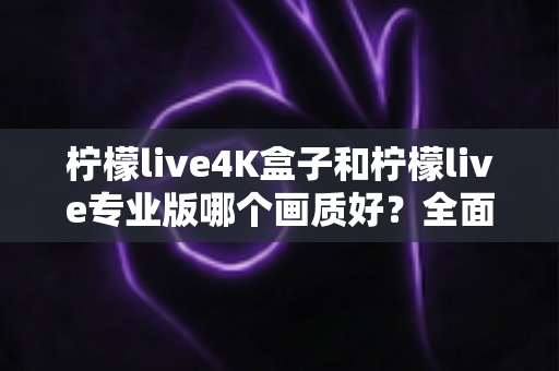 柠檬live4K盒子和柠檬live专业版哪个画质好?全面深度对比解析助你轻松选购 柠檬live4K盒子和柠檬live专业版哪个画质好?全面深度对比解析助你轻松选购