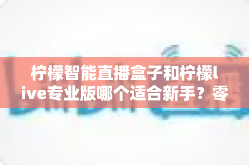 柠檬智能直播盒子和柠檬live专业版哪个适合新手?零基础主播选设备避坑指南 柠檬智能直播盒子和柠檬live专业版哪个适合新手?零基础主播选设备避坑指南