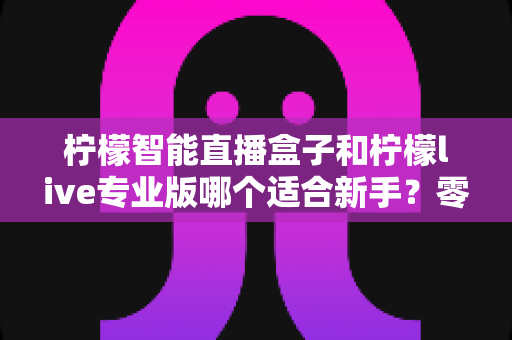 柠檬智能直播盒子和柠檬live专业版哪个适合新手?零基础主播选设备避坑指南 柠檬智能直播盒子和柠檬live专业版哪个适合新手?零基础主播选设备避坑指南