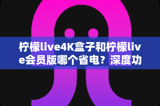 柠檬live4K盒子和柠檬live会员版哪个省电？深度功耗对比与省电优化全攻略
