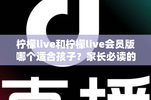 柠檬live和柠檬live会员版哪个适合孩子?家长必读的深度对比与安全使用全指南 柠檬live和柠檬live会员版哪个适合孩子?家长必读的深度对比与安全使用全指南