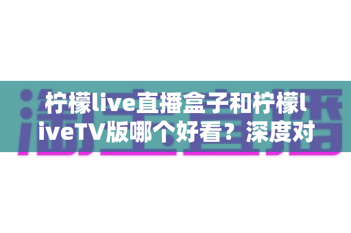 柠檬live直播盒子和柠檬liveTV版哪个好看？深度对比解析助你选对不选贵