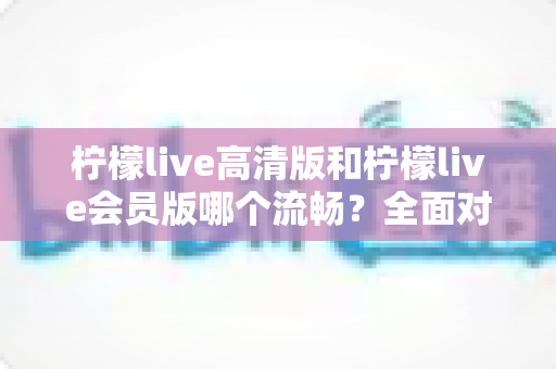 柠檬live高清版和柠檬live会员版哪个流畅？全面对比分析与选购指南
